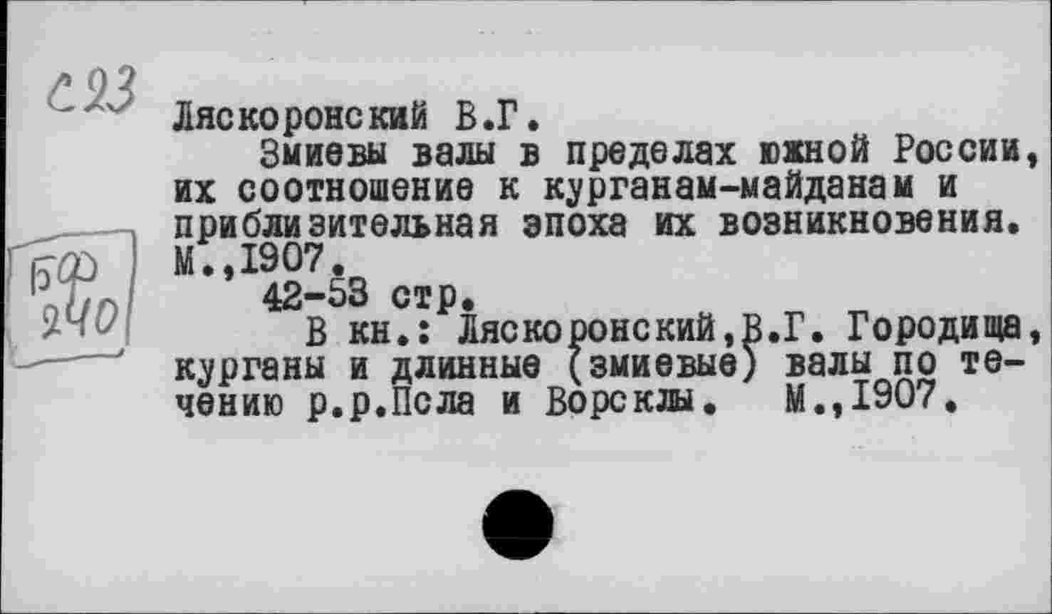 ﻿Ляс ко ронский В.Г.
Змиввы валы в пределах южной России их соотношение к курганам-майданам и приблизительная эпоха их возникновения. М.,1907.
42-53 стр.
В кн.: Ляскоронский,В.Г. Городища курганы и длинные (змиевыо) валы по течению р.р.Псла и Ворсклы. М.,1907.